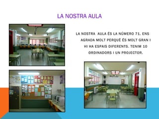 LA NOSTRA AULA

     LA NOSTRA AULA ÉS LA NÚMERO 71. ENS
       AGRADA MOLT PERQUÈ ÉS MOLT GRAN I
        HI HA ESPAIS DIFERENTS. TENIM 10
           ORDINADORS I UN PROJECTOR.
 
