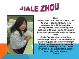 Hola!
 Em dic Jiale Zhou i sóc de la Xina. Tinc
      13 anys i faig 2n d’ESO. El meu
      aniversari és el 27 de setembr...