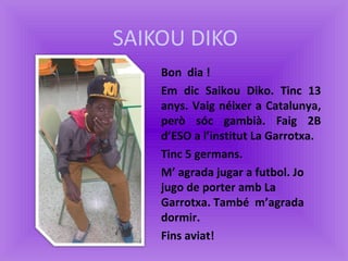 SAIKOU DIKO
Bon dia !
Em dic Saikou Diko. Tinc 13
anys. Vaig néixer a Catalunya,
però sóc gambià. Faig 2B
d’ESO a l’instit...