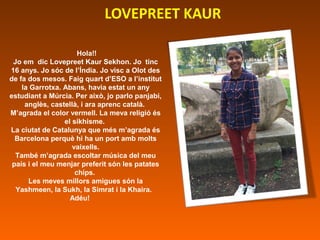 LOVEPREET KAUR
Hola!!
Jo em dic Lovepreet Kaur Sekhon. Jo tinc
16 anys. Jo sóc de l’Índia. Jo visc a Olot des
de fa dos me...