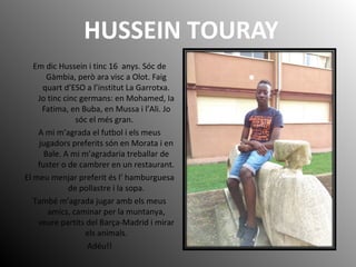 HUSSEIN TOURAY
Em dic Hussein i tinc 16 anys. Sóc de
Gàmbia, però ara visc a Olot. Faig
quart d’ESO a l’institut La Garrot...