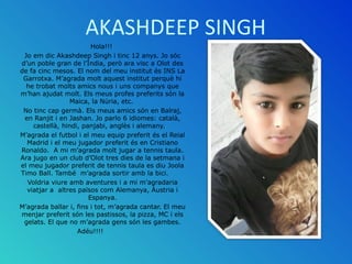 AKASHDEEP SINGH
Hola!!!
Jo em dic Akashdeep Singh i tinc 12 anys. Jo sóc
d’un poble gran de l’Índia, però ara visc a Olot ...