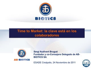 Time to Market: la clave está en los
                                    colaboradores



                                                      Sergi Audivert Brugué
                                                      Fundador y co-Consejero Delegado de AB-
                                                      BIOTICS SA
                                                              Private and Confidential
                                                      ESADE Creápolis, 24 Noviembre de 2011
This document is intended exclusively for the confidential use of its recipients, based on their recognition and acceptance of the confidentiality of
 the same. The reproduction of this information, in whole or in part, is totally forbidden, as well as its communication to third parties without the
                                                       prior express consent of the issuer.
 