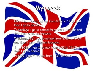 My week

Monday: I go to school from 9:00 to 17:00 and
then I go to dance
Tuesday: I go to school from 9:00 to 18:00 and
then I go to Maths lessons
Wednesday: I go to school from 9:00 to 17:00
and then I go to English lessons.
Thursday: I go to school from 9:00 to 17:00 and
then I go to dance.
Friday: I go to school from 8:30 to 14:00
 