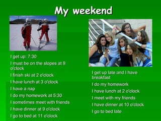 My weekend



I get up: 7:30
I must be on the slopes at 9
o'clock
                                I get up late and I have
I finish ski at 2 o'clock
                                breakfast
I have lunch at 3 o'clock
                                I do my homework
I have a nap
                                I have lunch at 2 o'clock
I do my homework at 5:30
                                I meet with my friends
I sometimes meet with friends
                                I have dinner at 10 o'clock
I have dinner at 9 o'clock
                                I go to bed late
I go to bed at 11 o'clock
 