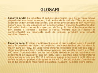 GLOSARI
   Espanya àrida: Es localitza al sud-est peninsular, que és la regió menys
    plujosa del continent europeu, i al centre de la vall de l'Ebre on el vent
    exerceix un fort efecte dessecant. Les seves precipitacions són hivernals,
    encara que en ser escasses no aconsegueixen impedir l'existència d'un
    fort dèficit hídric durant la major part de l'any. Al litoral, les temperatures
    són suaus a l’hivern i càlides a l'estiu, mentre que a l'interior la
    continentalitat es manifesta molt de pressa, produint una notable
    amplitud tèrmica.


   Espanya seca: El clima mediterrani sec és el que es dóna com a transició
    entre el mediterrani típic i el desèrtic i es caracteritza per l'aridesa la
    major part de l'any. Té unes temperatures hivernals més càlides que el
    clima mediterrani típic i amb menys pluges, que oscil·len entre els 200 i
    400 mm. Concentrades en les estacions fredes o en les equinoccials,
    presentant en qualsevol cas un estiu sec i calorós amb temperatures
    mitjanes superiors als 25 º C i màximes suaus a la costa i molt altes en
    zones interiors, podent sobrepassar els 45 º C en situacions d'onades de
    calor. És propi de la major part de Múrcia, Alacant i Almeria entre altres.
 