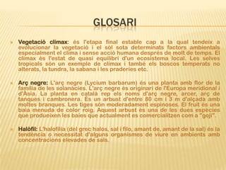 GLOSARI
   Vegetació clímax: és l'etapa final estable cap a la qual tendeix a
    evolucionar la vegetació i el sòl sota determinats factors ambientals
    especialment el clima i sense acció humana després de molt de temps. El
    clímax és l'estat de quasi equilibri d'un ecosistema local. Les selves
    tropicals són un exemple de clímax i també els boscos temperats no
    alterats, la tundra, la sabana i les praderies etc.

   Arç negre: L'arç negre (Lycium barbarum) és una planta amb flor de la
    família de les solanàcies. L'arç negre és originari de l'Europa meridional i
    d'Àsia. La planta en català rep els noms d'arç negre, arcer, arç de
    tanques i cambronera. És un arbust d'entre 80 cm i 3 m d'alçada amb
    moltes branques. Les tiges són moderadament espinoses. El fruit és una
    baia menuda de color roig. Aquest arbust és una de les dues espècies
    que produeixen les baies que actualment es comercialitzen com a "goji".

   Halòfil: L'halofília (del grec halos, sal i filo, amant de, amant de la sal) és la
    tendència o necessitat d'alguns organismes de viure en ambients amb
    concentracions elevades de sals.
 