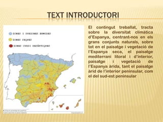 TEXT INTRODUCTORI
         El contingut treballat, tracta
         sobre la diversitat climàtica
         d’Espanya, centrant-nos en els
         grans conjunts naturals, sobre
         tot en el paisatge i vegetació de
         l’Espanya seca, el paisatge
         mediterrani litoral i d’interior,
         paisatge      i    vegetació    de
         l’Espanya àrida, tant el paisatge
         àrid de l’interior peninsular, com
         el del sud-est peninsular
 