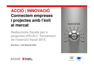ACCIÓ | INNOVACIÓ
Connectem empreses
i projectes amb l’èxit
al mercat
Deduccions fiscals per a
projectes d'R+D+i: Tancament
de l'exercici fiscal 2015
Barcelona - 4 de Maig del 2016
 