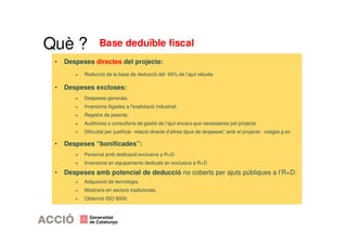 Base deduïble fiscal 
Què ? 
• Despeses directes del projecte: 
+ Reducció de la base de deducció del 65% de l’ajut rebuda 
• Despeses excloses: 
+ Despeses generals. 
+ Inversions lligades a l'explotació industrial. 
+ Registre de patents. 
+ Auditories o consultoria de gestió de l’ajut encara que necessàries pel projecte 
+ Dificultat per justificar relació directe d’altres tipus de despeses” amb el projecte: viatges p.ex 
• Despeses “bonificades”: 
+ Personal amb dedicació exclusiva a R+D 
+ Inversions en equipaments dedicats en exclusiva a R+D 
• Despeses amb potencial de deducció no coberts per ajuts públiques a l’R+D: 
+ Adquisició de tecnologia. 
+ Mostraris en sectors tradicionals. 
+ Obtenció ISO 9000. 
 