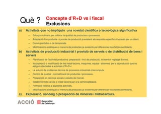 Concepte d’R+D vs i fiscal 
Exclusions 
Què ? 
a) Activitats que no impliquin una novetat científica o tecnològica significativa 
+ Esforços rutinaris per millorar la qualitat de productes o processos 
+ Adaptació d’un producte o procés de producció ja existent als requisits específics imposats per un client. 
+ Canvis periòdics o de temporada 
+ Modificacions estètiques o menors de productes ja existents per diferenciar-los d'altres semblants. 
b) Activitats de producció industrial i provisió de serveis o de distribució de bens i 
serveis 
+ Planificació de l’activitat productiva: preparació i inici de producció, incloent el reglatge d’eines. 
+ Incorporació o modificació de les instal·lacions, maquines, equips i sistemes per a la producció que no 
estiguin afectades a activitats d’R+D+i 
+ La solució de problemes tècnics de processos industrials interromputs. 
+ Control de qualitat i normalització de productes i processos. 
+ Prospecció en ciències socials i estudis de mercat. 
+ Establiment de xarxes o instal·lacions per a la comercialització. 
+ Formació relativa a aquestes activitats. 
+ Modificacions estètiques o menors de productes ja existents per diferenciar-los d'altres semblants. 
c) Exploració, sondeig o prospecció de minerals i hidrocarburs. 
 