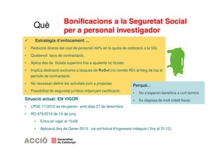 Bonificacions a la Seguretat Social 
per a personal investigador 
Què 
 Estratègia d’enfocament ... 
• Reducció directe del cost de personal (40% en la quota de cotització a la SS) 
• Qualsevol tipus de contractació. 
• Aplica des de titulats superiors fins a ajudants no titulats 
• Implica dedicació exclusiva a tasques de R+D+I (no només RD) al llarg de top el 
període de contractació. 
• No necessari definir les activitats com a projectes 
• Possibilitat de seguretat jurídica mitjançant certificació. 
Situació actual: EN VIGOR 
• LPGE 17/2012 es recuperen amb data 27 de desembre. 
• RD 475/2014 de 13 de juny. 
Perquè... 
• No s’esperen beneficis a curt termini. 
• Es disposa de molt crèdit fiscal. 
• Entra en vigor el 15/09 
• Aplicació des de Gener 2013, via sol·licitud d'ingressos indeguts ( fins al 31/12) 
 