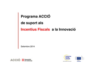 Programa ACCIÓ 
de suport als 
Incentius Fiscals a la Innovació 
Setembre 2014 
 