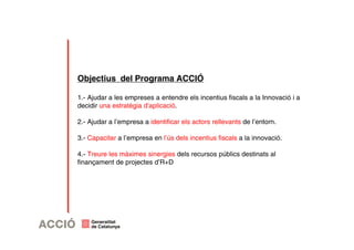Objectius del Programa ACCIÓ 
1.- Ajudar a les empreses a entendre els incentius fiscals a la Innovació i a 
decidir una estratègia d’aplicació. 
2.- Ajudar a l’empresa a identificar els actors rellevants de l’entorn. 
3.- Capacitar a l’empresa en l’ús dels incentius fiscals a la innovació. 
4.- Treure les màximes sinergies dels recursos públics destinats al 
finançament de projectes d’R+D 
 