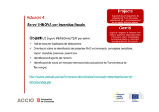 Actuació 4: 
Objectiu: Suport PERSONALITZAT per definir: 
 Full de ruta per l’aplicació de deduccions 
 Orientació sobre la identificació de projectes R+D vs Innovació, conceptes deduïbles, 
import deduïble potencial, patent box. 
 Identificació d’agents de l’entorn. 
 Identificació de socis en mercats internacionals (actuacions de Transferència de 
Tecnologia) 
http://accio.gencat.cat/cat/innovacio-tecnologica/innovacio-empresarial/servei-innova/ 
index.jsp 
Projecte 
Suport al desenvolupament de 
projectes de R+D, innovació, 
valorització, etc. I acompanyament 
en les seves diferents etapes. 
Gestió 
Suport a l’empresa a conèixer com 
millorar qualsevol etapa del procés 
d’innovació intern, metodologia 
concreta de gestió o instrument 
vinculat al procés d’Innovació. 
Servei INNOVA per incentius fiscals 
 