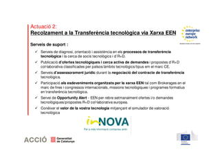 Actuació 2: 
Recolzament a la Transferència tecnològica via Xarxa EEN 
Serveis de suport : 
 Serveis de diagnosi, orientació i assistència en els processos de transferència 
tecnològica i la cerca de socis tecnològics i d’R+D. 
 Publicació d’ofertes tecnològiques i cerca activa de demandes i propostes d’R+D 
col·laborativa classificades per països/àmbits tecnològics/tipus em el marc CE. 
 Serveis d’assessorament jurídic durant la negociació del contracte de transferència 
tecnològica. 
 Participació als esdeveniments organitzats per la xarxa EEN tal com Brokerages en el 
marc de fires i congressos internacionals, missions tecnològiques i programes formatius 
en transferència tecnològica. 
 Servei de Opportunity Alert - EEN per rebre setmanalment ofertes i/o demandes 
tecnològiques/propostes R+D col·laborativa europea. 
 Conèixer el valor de la vostra tecnologia mitjançant el simulador de valoració 
tecnològica 
Per a més informació contacteu amb: 
 
