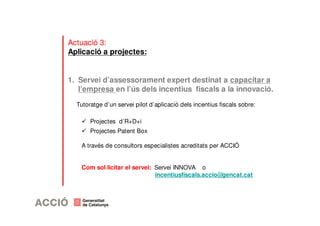 Actuació 3: 
Aplicació a projectes: 
1. Servei d’assessorament expert destinat a capacitar a 
l’empresa en l’ús dels incentius fiscals a la innovació. 
Tutoratge d’un servei pilot d’aplicació dels incentius fiscals sobre: 
 Projectes d’R+D+i 
 Projectes Patent Box 
A través de consultors especialistes acreditats per ACCIÓ 
Com sol·licitar el servei: Servei INNOVA o 
incentiusfiscals.accio@gencat.cat 
 