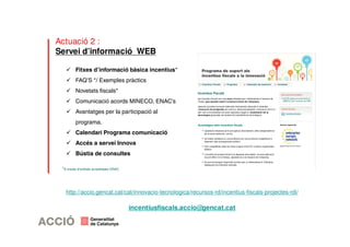 Actuació 2 : 
Servei d’informació WEB 
 Fitxes d’informació bàsica incentius* 
 FAQ’S */ Exemples pràctics 
 Novetats fiscals* 
 Comunicació acords MINECO, ENAC’s 
 Avantatges per la participació al 
programa. 
 Calendari Programa comunicació 
 Accés a servei Innova 
 Bústia de consultes 
*A través d’entitats acreditades ENAC 
http://accio.gencat.cat/cat/innovacio-tecnologica/recursos-rd/incentius-fiscals-projectes-rdi/ 
incentiusfiscals.accio@gencat.cat 
 