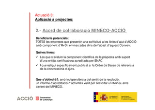 Actuació 3: 
Aplicació a projectes: 
2.- Acord de col·laboració MINECO-ACCIÓ 
Beneficiaris potencials: 
TOTES les empreses que presentin una sol·licitud a les línies d’ajut d’ACCIÓ 
amb component d’R+D i emmarcades dins de l’abast d’aquest Conveni. 
Quines línies: 
 Les que s'avaluïn la component científica de la proposta amb suport 
d’una entitat certificadora acreditada per ENAC 
 I que estigui específicament publicat a la Ordre de Bases de referencia 
de la convocatòria d’ajuts. 
Que s'obtindrà?: amb independència del sentit de la resolució, 
un informe d’acreditació d’activitats vàlid per sol·licitar un IMV ex-ante 
davant del MINECO. 
 