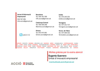 Servei d’Informació 
Empresarial 
934 767 206 
Info.accio@gencat.cat 
Barcelona 
Tel. 934 767 200 
Info.accio@gencat.cat 
Catalunya Central 
Tel. 936 930 209 
Manresa.accio@gencat.cat 
Girona 
Tel. 872 975 991 
Girona.accio@gencat.cat 
Lleida 
Tel. 973 243 355 
Lleida.accio@gencat.cat 
Tarragona 
Tel. 977 251 717 
Tarragona.accio@gencat.cat 
Terres de l’Ebre 
Tel. 977 449 333 
Terresebre.@ACC1O accio@gencat.cat 
Moltes gràcies per la vostra atenció 
Eugenia Guerrero 
Unitat d’innovació empresarial 
incentiusfiscals.accio@gencat.cat 
