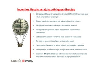 Incentius fiscals vs ajuts públiques directes 
• Són compatibles amb l’ajut pública directa (CDTI, ACCIÓ) però els ajuts 
rebuts s’han de tenir en compte . 
• Efectes econòmics semblants a la subvenció però no tributen. 
• Se apliquen de manera directa per l’empresa en el seu IS. 
• No requereixen aprovació prèvia (no sotmesos a concurrència 
competitiva). 
• Es basen en la efectes econòmics reals (despeses executades) 
• Els drets es generen i/o apliquen amb caràcter anual. 
• La normativa d’aplicació es pròpia (difereix en conceptes i quanties) 
• Es regulen per la normativa legal en vigor en el EF en fase de liquidació. 
• Existeixen diferents eines que cobreixen les diferents fases del procés 
innovador (no només la fase d’execució d’un projectes d’R+D+i 
 