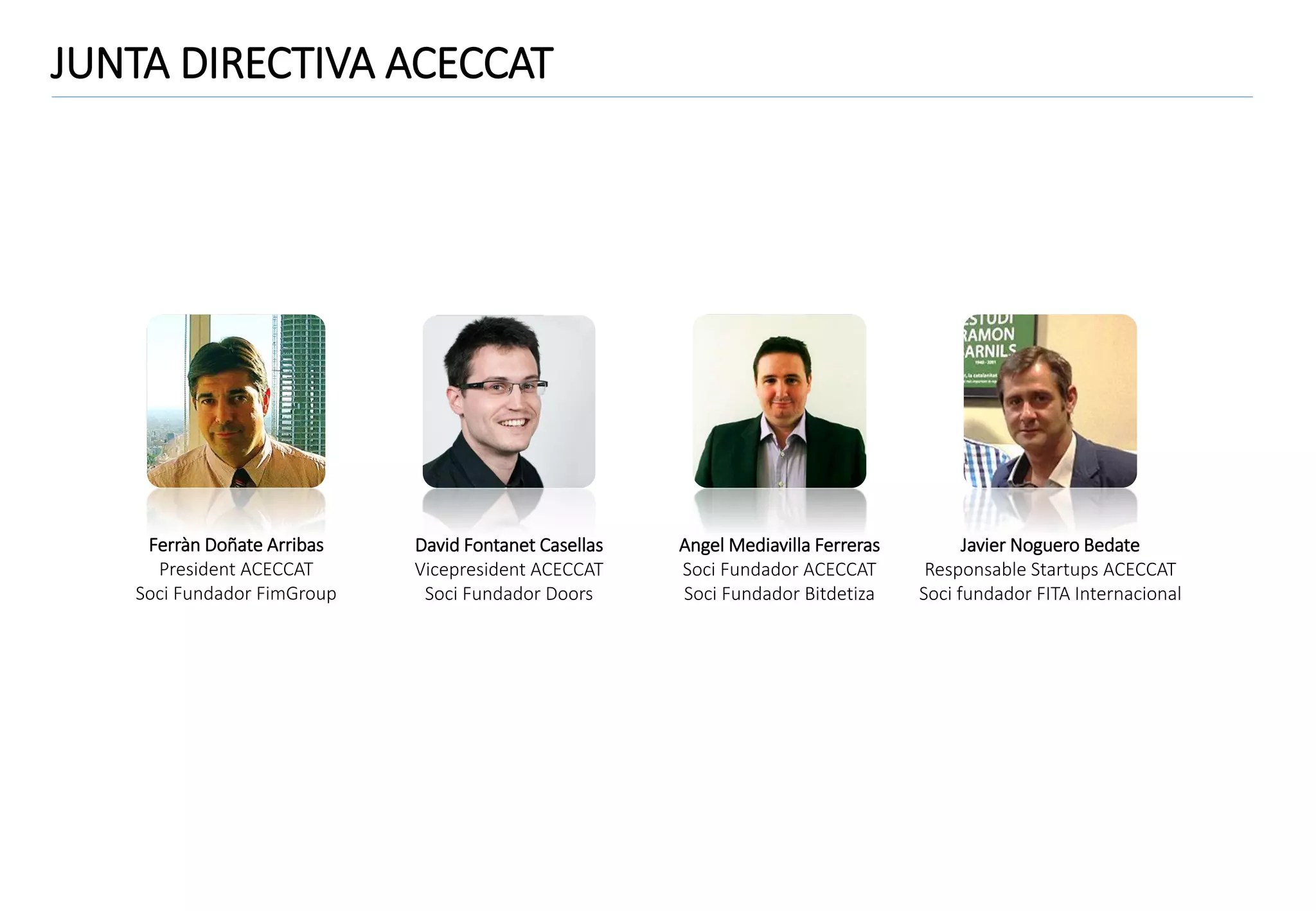 JUNTA DIRECTIVA ACECCAT

Ferràn Doñate Arribas
President ACECCAT
Soci Fundador FimGroup

David Fontanet Casellas
Vicepresident ACECCAT
Soci Fundador Doors

Angel Mediavilla Ferreras
Soci Fundador ACECCAT
Soci Fundador Bitdetiza

Javier Noguero Bedate
Responsable Startups ACECCAT
Soci fundador FITA Internacional

 