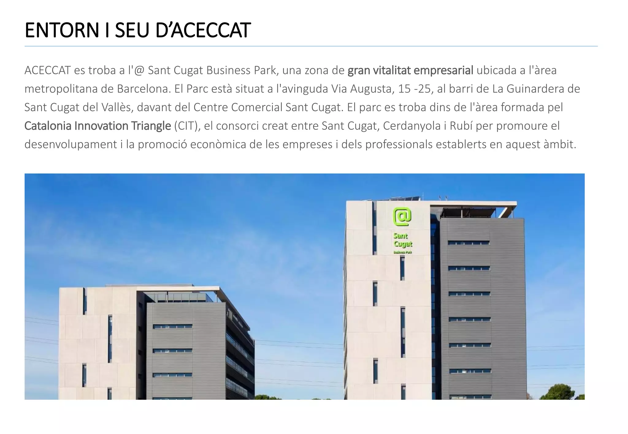 ENTORN I SEU D’ACECCAT
ACECCAT es troba a l'@ Sant Cugat Business Park, una zona de gran vitalitat empresarial ubicada a l'àrea
metropolitana de Barcelona. El Parc està situat a l'avinguda Via Augusta, 15 -25, al barri de La Guinardera de
Sant Cugat del Vallès, davant del Centre Comercial Sant Cugat. El parc es troba dins de l'àrea formada pel
Catalonia Innovation Triangle (CIT), el consorci creat entre Sant Cugat, Cerdanyola i Rubí per promoure el
desenvolupament i la promoció econòmica de les empreses i dels professionals establerts en aquest àmbit.

 