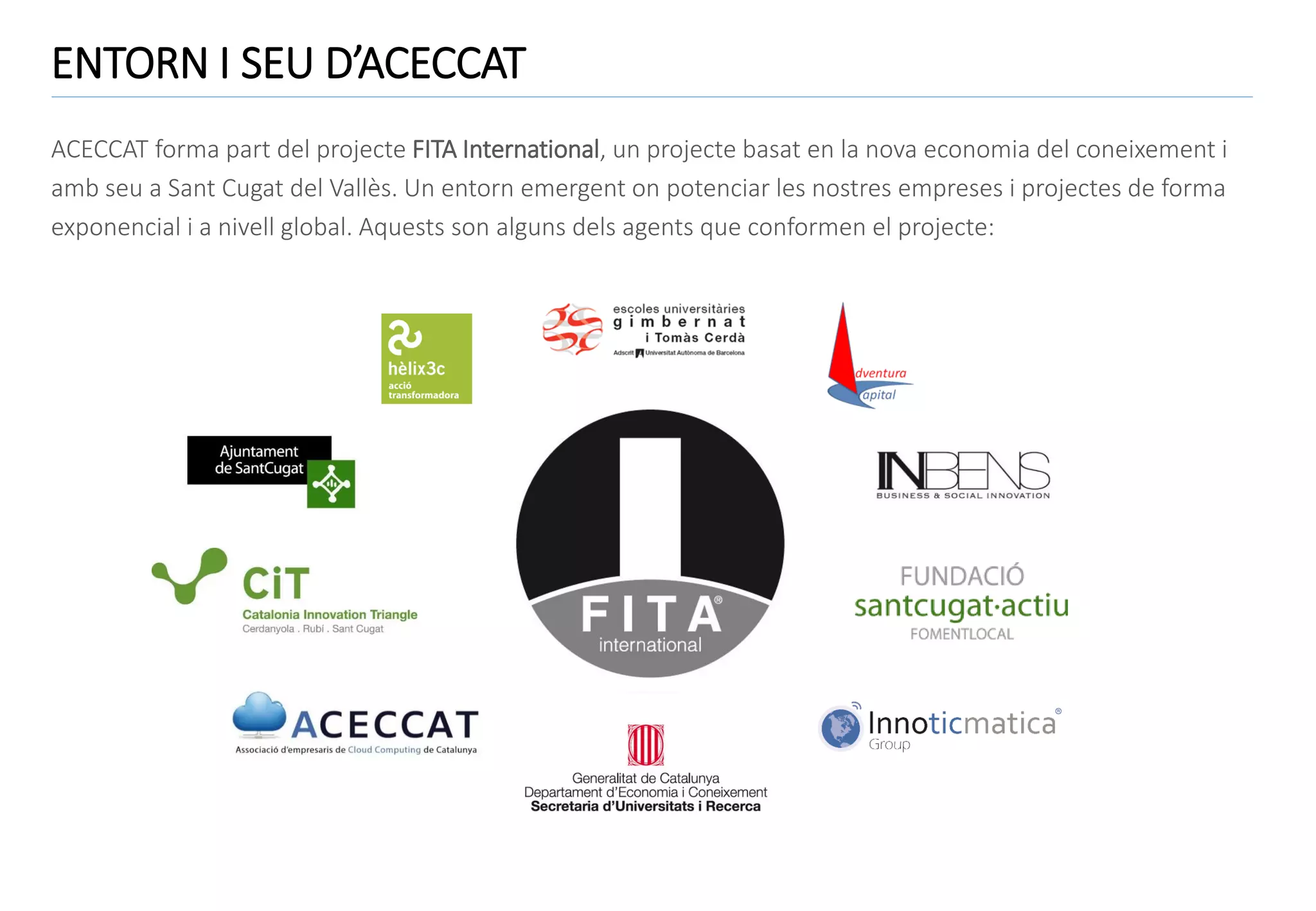 ENTORN I SEU D’ACECCAT
ACECCAT forma part del projecte FITA International, un projecte basat en la nova economia del coneixement i
amb seu a Sant Cugat del Vallès. Un entorn emergent on potenciar les nostres empreses i projectes de forma
exponencial i a nivell global. Aquests son alguns dels agents que conformen el projecte:

 