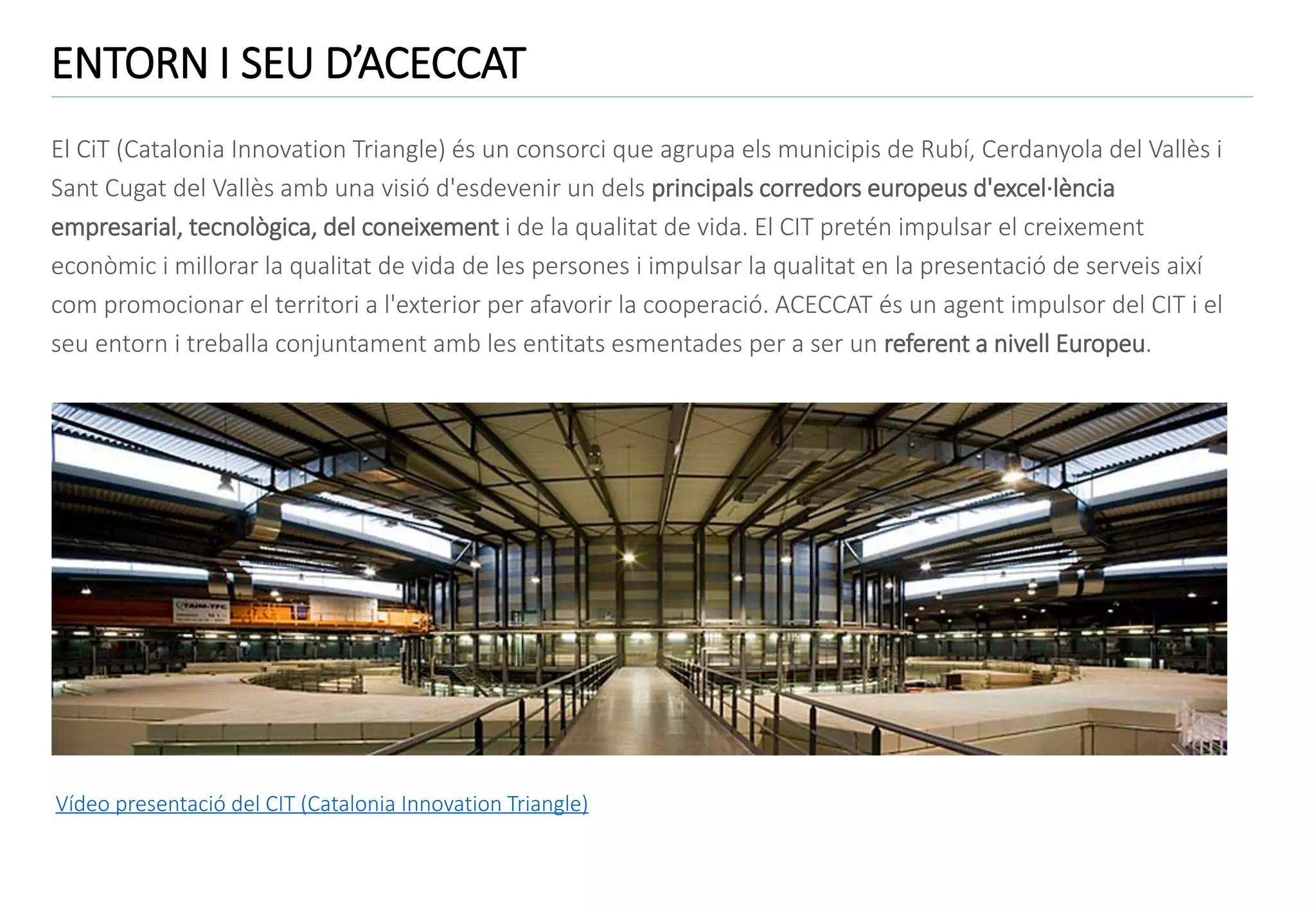 ENTORN I SEU D’ACECCAT
El CiT (Catalonia Innovation Triangle) és un consorci que agrupa els municipis de Rubí, Cerdanyola del Vallès i
Sant Cugat del Vallès amb una visió d'esdevenir un dels principals corredors europeus d'excel·lència
empresarial, tecnològica, del coneixement i de la qualitat de vida. El CIT pretén impulsar el creixement
econòmic i millorar la qualitat de vida de les persones i impulsar la qualitat en la presentació de serveis així
com promocionar el territori a l'exterior per afavorir la cooperació. ACECCAT és un agent impulsor del CIT i el
seu entorn i treballa conjuntament amb les entitats esmentades per a ser un referent a nivell Europeu.

Vídeo presentació del CIT (Catalonia Innovation Triangle)

 
