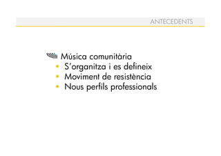 ANTECEDENTS




Música comunitària
S’organitza i es defineix
Moviment de resistència
Nous perfils professionals
 