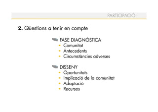 PARTICIPACIÓ

2. Qüestions a tenir en compte

                 FASE DIAGNÒSTICA
                   Comunitat
                   Antecedents
                   Circumstàncies adverses

                 DISSENY
                   Oportunitats
                   Implicació de la comunitat
                   Adaptació
                   Recursos
 