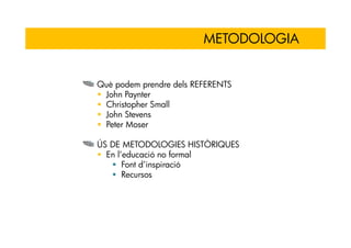 METODOLOGIA


Què podem prendre dels REFERENTS
 John Paynter
 Christopher Small
 John Stevens
 Peter Moser

ÚS DE METODOLOGIES HISTÒRIQUES
  En l’educació no formal
       Font d’inspiració
       Recursos
 