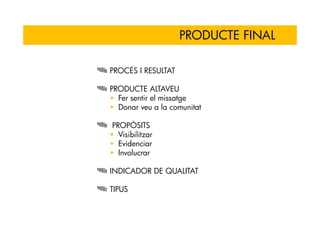 PRODUCTE FINAL

PROCÉS I RESULTAT

PRODUCTE ALTAVEU
  Fer sentir el missatge
  Donar veu a la comunitat

PROPÒSITS
  Visibilitzar
  Evidenciar
  Involucrar

INDICADOR DE QUALITAT

TIPUS
 