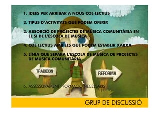 1. IDEES PER ARRIBAR A NOUS COL·LECTIUS

2. TIPUS D’ACTIVITATS QUE PODEM OFERIR

3. ABSORCIÓ DE PROJECTES DE MÚSICA COMUNITÀRIA EN
   EL SI DE L’ESCOLA DE MÚSICA

4. COL·LECTIUS AMB ELS QUE PODEM ESTABLIR XARXA

5. LÍNIA QUE SEPARA L’ESCOLA DE MÚSICA DE PROJECTES
   DE MÚSICA COMUNITÀRIA




6. ASSESSORAMENT I FORMACIÓ NECESSARIS



                            GRUP DE DISCUSSIÓ
 