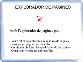 EXPLORADOR DE PÀGINES
Amb l'explorador de pàgines pot:
- Veure tot el rodafoli com a miniatures de pàgines.
- Navegar per pàgines de rodafolis.
- Configurar els fons i les quadrícules de les pàgines.
- Organitzar les pàgines del rodafolis.
Assessorament Activinspire
Xavi Barrera
 