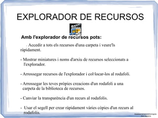 EXPLORADOR DE RECURSOS
Amb l'explorador de recursos pots:
- Accedir a tots els recursos d'una carpeta i veure'ls
ràpidament.
- Mostrar miniatures i noms d'arxiu de recursos seleccionats a
l'explorador.
- Arrossegar recursos de l'explorador i col·locar-los al rodafoli.
- Arrossegar les teves pròpies creacions d'un rodafoli a una
carpeta de la biblioteca de recursos.
- Canviar la transparència d'un recurs al rodafolis.
- Usar el segell per crear ràpidament vàries còpies d'un recurs al
rodafolis. Assessorament Activinspire
Xavi Barrera
 