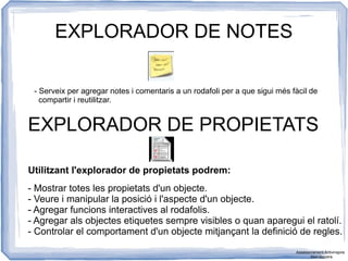 EXPLORADOR DE NOTES
- Serveix per agregar notes i comentaris a un rodafoli per a que sigui més fàcil de
compartir i reutilitzar.
EXPLORADOR DE PROPIETATS
Utilitzant l'explorador de propietats podrem:
- Mostrar totes les propietats d'un objecte.
- Veure i manipular la posició i l'aspecte d'un objecte.
- Agregar funcions interactives al rodafolis.
- Agregar als objectes etiquetes sempre visibles o quan aparegui el ratolí.
- Controlar el comportament d'un objecte mitjançant la definició de regles.
Assessorament Activinspire
Xavi Barrera
 
