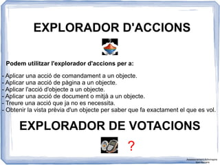 EXPLORADOR D'ACCIONS
Podem utilitzar l'explorador d'accions per a:
- Aplicar una acció de comandament a un objecte.
- Aplicar una acció de pàgina a un objecte.
- Aplicar l'acció d'objecte a un objecte.
- Aplicar una acció de document o mitjà a un objecte.
- Treure una acció que ja no es necessita.
- Obtenir la vista prèvia d'un objecte per saber que fa exactament el que es vol.
EXPLORADOR DE VOTACIONS
?
Assessorament Activinspire
Xavi Barrera
 