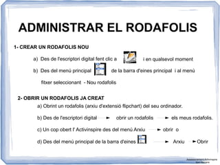 ADMINISTRAR EL RODAFOLIS
1- CREAR UN RODAFOLIS NOU
2- OBRIR UN RODAFOLIS JA CREAT
a) Des de l'escriptori digital fent clic a
b) Des del menú principal de la barra d'eines principal i al menú
i en qualsevol moment
fitxer seleccionant - Nou rodafolis
a) Obrint un rodafolis (arxiu d'extensió flipchart) del seu ordinador.
b) Des de l'escriptori digital obrir un rodafolis els meus rodafolis.
c) Un cop obert l' Activinspire des del menú Arxiu obrir o
d) Des del menú principal de la barra d'eines Arxiu Obrir
Assessorament Activinspire
Xavi Barrera
 