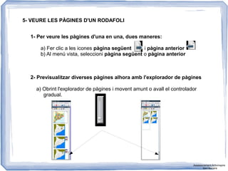 5- VEURE LES PÀGINES D'UN RODAFOLI
1- Per veure les pàgines d'una en una, dues maneres:
a) Fer clic a les icones pàgina següent i pàgina anterior
b) Al menú vista, seleccioni pàgina següent o pàgina anterior
2- Previsualitzar diverses pàgines alhora amb l'explorador de pàgines
a) Obrint l'explorador de pàgines i movent amunt o avall el controlador
gradual.
Assessorament Activinspire
Xavi Barrera
 