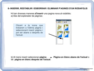 6- INSERIR, RESTABLIR I ESBORRAR I ELIMINAR P'AGINES D'UN RODAFOLIS
Hi han diverses maneres d'inserir una pagina nova al rodafolis:
a) Des del explorador de pàgines:
Clicant a la icona que
trobarem a l'última pàgina i
seleccionant inserir pàgina i
pot ser abans o després de
l'actual.
b) Al menú inserir seleccionar pàgina Pàgina en blanc abans de l'actual o
bé pàgina en blanc després de l'actual.
Assessorament Activinspire
Xavi Barrera
 