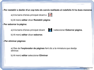 - Per restablir o desfer d'un cop tots els canvis realitzats al rodafolis hi ha dues maneres
a) A la barra d'eines principal clicant a
b) Al menú editar clicar Restablir pàgina
- Per esborrar la pàgina:
a) A la barra d'eines principal clicant i seleccionar Esborrar pàgina.
b) Al menú editar clicar esborrar.
- Per eliminar pàgines:
a) Des de l'explorador de pàgines fent clic a la miniatura que desitja
eliminar.
b) Al menú editar seleccionar Eliminar
Assessorament Activinspire
Xavi Barrera
 