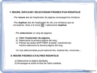 8- MOURE PÀGINES A D'ALTRES RODAFOLIS
7- MOURE, DUPLICAR I SELECCIONAR PÀGINES D'UN RODAFOLIS
- Per moure des de l'explorador de pàgines arrossegant la miniatura.
- Per duplicar des de l'explorador fer clic a la miniatura que es
vol duplicar, clicar a la icona i seleccionar duplicar.
- Per seleccionar un rang de pàgines:
a) Obrir l'explorador de pàgines.
b) Seleccionar la primera pàgina del rang.
c) Prèmer les tecles SHIFT/MAY al teclat i mantindre-les
mentre selecciona la darrera pàgina del rang.
Un cop seleccionades ja pot esborrar-les, duplicar-les, moure-les,...
a) Seleccionar la pàgina desitjada.
b) Arrossegar-la sobre la fitxa de l'altre rodafolis.
Assessorament Activinspire
Xavi Barrera
 