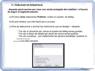 11- PUBLICAR UN RODAFOLIS
- Aquesta opció serveix per crear una versió protegida del rodafolis. I s'hauran
de seguir el següents passos:
a) Al menú arxiu seleccionar Publicar i s'obre un quadre de diàleg.
b) Es pot introduir una informació per a us propi.
c) S'ha de seleccionar o anul·lar les restriccions que es desitgin i després:
* Fer clic a Cancel·lar per tancar el quadre de diàleg sense guardar.
* Fer clic a desar els detalls per desar els canvis sense publicar.
* Fer clic a publicar... per implementar les opcions escollides i publicar el
Assessorament Activinspire
Xavi Barreran una altra ubicació.
Assessorament Activinspire
Xavi Barrera
 