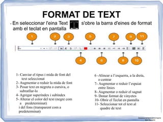 FORMAT DE TEXT
- En seleccionar l'eina Text s'obre la barra d'eines de format
amb el teclat en pantalla
1- Canviar el tipus i mida de font del
text seleccionat
2- Augmentar o reduir la mida de font
3- Posar text en negreta o cursiva, o
subratllar-lo
4- Agregar superíndex i subíndex
5- Alterar el color del text (negre com
a predeterminat)
i del fons (transparent com a
predeterminat)
6 -Alinear a l’esquerra, a la dreta,
o centrar
7- Augmentar o reduir l’espaiat
entre línies
8- Augmentar o reduir el sagnat
9- Donar format de vinyetes
10- Obrir el Teclat en pantalla
11- Seleccionar tot el text al
quadre de text
Assessorament Activinspire
Xavi Barrera
 