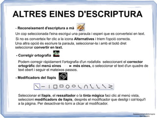 ALTRES EINES D'ESCRIPTURA
- Reconeixement d'escriptura a mà
Un cop seleccionada l'eina escrigui una paraula i esperi que es converteixi en text.
Si no es converteix fer clic a la icona Alternatives i triem l'opció correcta.
Una altra opció és escriure la paraula, seleccionar-la i amb el botó dret
seleccionar convertir en text.
- Corretgir ortografia
Podem corregir ràpidament l'ortografia d'un rodafolis seleccionant el corrector
ortogràfic del menú eines més eines, o seleccionar el text d'un quadre de
text obert i seguir el mateixos passos.
- Modificadors del llapis
Seleccionar el llapis, el ressaltador o la tinta màgica faci clic al menú vista,
seleccioni modificadors de llapis, després el modificador que desitgi i col·loqui'l
a la pàgina. Per desactivar-lo torni a clicar al modificador.
Assessorament Activinspire
Xavi Barrera
 