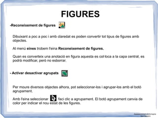 FIGURES
-Reconeixement de figures
Dibuixant a poc a poc i amb claredat es poden convertir tot tipus de figures amb
objectes.
Al menú eines trobem l'eina Reconeixement de figures.
Quan es converteix una anotació en figura aquesta es col·loca a la capa central, es
podrà modificar, però no esborrar.
- Activar desactivar agrupats
Per moure diversos objectes alhora, pot seleccionar-los i agrupar-los amb el botó
agrupament.
Amb l'eina seleccionar faci clic a agrupament. El botó agrupament canvia de
color per indicar el nou estat de les figures.
Assessorament Activinspire
Xavi Barrera
 