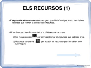 ELS RECURSOS (1)
- L'explorador de recursos conté una gran quantitat d'imatges, sons, fons i altres
recursos que formen la biblioteca de recursos.
- Hi ha dues seccions fonamentals a la biblioteca de recursos:
a) Els meus recursos per emmagatzemar els recursos que cadascú crea.
b) Recursos compartits per accedir als recursos que s'instal·len amb
Activinspire.
Assessorament Activinspire
Xavi Barrera
 