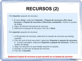 RECURSOS (2)
- Per Importar paquets de recursos :
1. Al menú Arxiu, seleccioni Importar→Paquet de recursos a Els meus
recursos o Paquet de recursos a Recursos compartits. S’obre un quadre
de diàleg.
2. Vagi a la ubicació del paquet de recursos.
3. Seleccioni el paquet de recursos i faci clic a Obrir.
- Per exportar paquets de recursos:
1. A l’Explorador de recursos, seleccioni la carpeta de recursos que desitgi
exportar.
2. Faci clic amb el botó secundari i seleccioni Exportar a paquet de recursos.
O al menú emergent, seleccioni Exportar a paquet de recursos. S’obre un
quadre de diàleg.
3. Vagi a la ubicació a la qual desitja exportar la carpeta.
4. Escrigui un nom per al paquet de recursos.
5. Faci clic a Guardar.
Qualsevol carpeta de recursos es pot convertir en un paquet de recursos
Assessorament Activinspire
Xavi Barrera
 