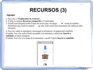RECURSOS (3)
- Agregar
1. Faci clic a l’Explorador de recursos .
2. S’obre la carpeta Recursos compartits a l’explorador .
3. Esculli una categoria amb el tipus de recurs que vol afegir veurà en nombre
d'elements que conté la carpeta més avall veurà unes miniatures de cadascun dels
elements.
4. Faci clic sobre la miniatura i arrossegui la miniatura a la pàgina del rodafolis.
O també: Faci clic amb el botó secundari a la miniatura i seleccioni Inserir a
rodafolis al menú emergent.
O també: Faci clic a la icona de la miniatura i esculli l’opció Inserir a rodafolis.
Assessorament Activinspire
Xavi Barrera
 